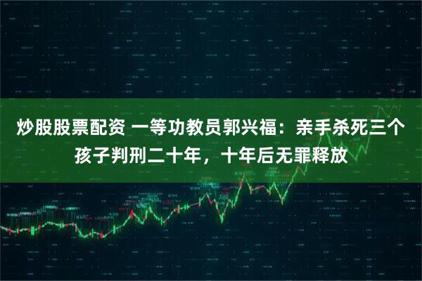 炒股股票配资 一等功教员郭兴福:亲手杀死三个孩子判刑二十年,十年后无罪释放