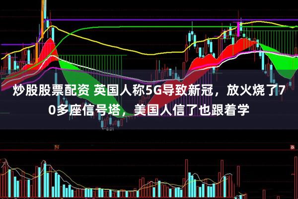 炒股股票配资 英国人称5G导致新冠，放火烧了70多座信号塔，美国人信了也跟着学