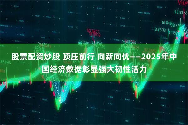 股票配资炒股 顶压前行 向新向优——2025年中国经济数据彰显强大韧性活力