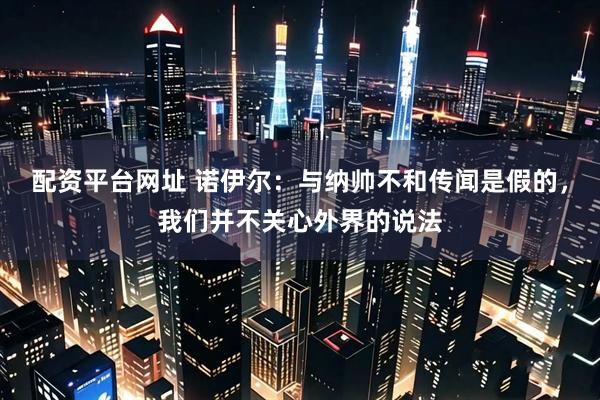 配资平台网址 诺伊尔：与纳帅不和传闻是假的，我们并不关心外界的说法