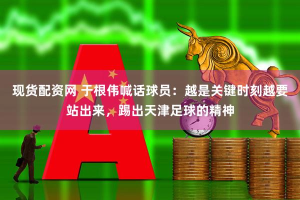现货配资网 于根伟喊话球员：越是关键时刻越要站出来，踢出天津足球的精神