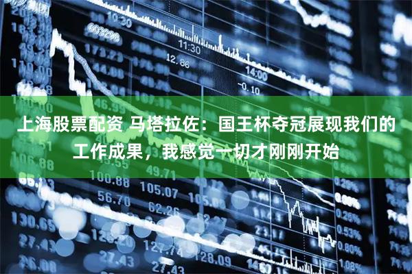 上海股票配资 马塔拉佐：国王杯夺冠展现我们的工作成果，我感觉一切才刚刚开始
