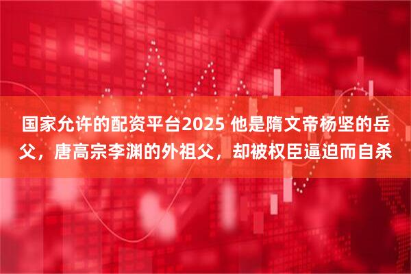 国家允许的配资平台2025 他是隋文帝杨坚的岳父，唐高宗李渊的外祖父，却被权臣逼迫而自杀