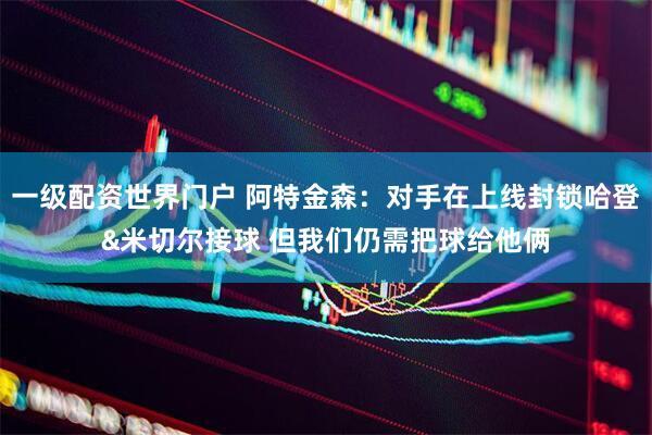 一级配资世界门户 阿特金森：对手在上线封锁哈登&米切尔接球 但我们仍需把球给他俩