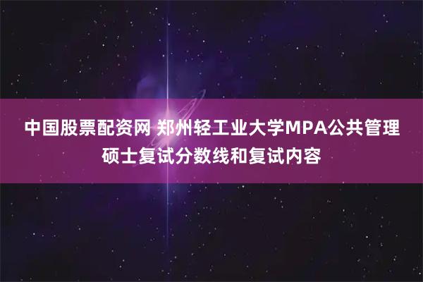中国股票配资网 郑州轻工业大学MPA公共管理硕士复试分数线和复试内容