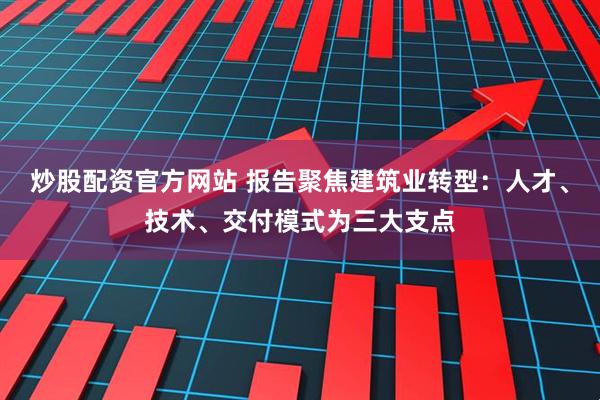 炒股配资官方网站 报告聚焦建筑业转型：人才、技术、交付模式为三大支点