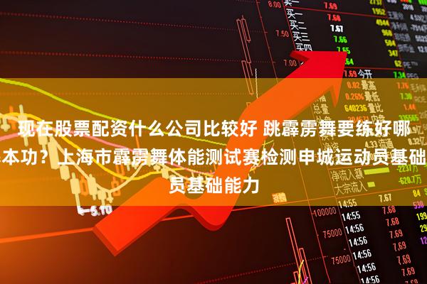现在股票配资什么公司比较好 跳霹雳舞要练好哪些基本功？上海市霹雳舞体能测试赛检测申城运动员基础能力