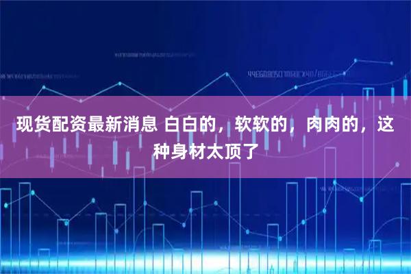 现货配资最新消息 白白的，软软的，肉肉的，这种身材太顶了