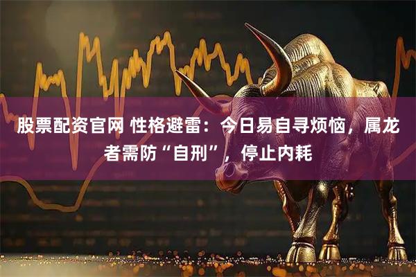 股票配资官网 性格避雷：今日易自寻烦恼，属龙者需防“自刑”，停止内耗