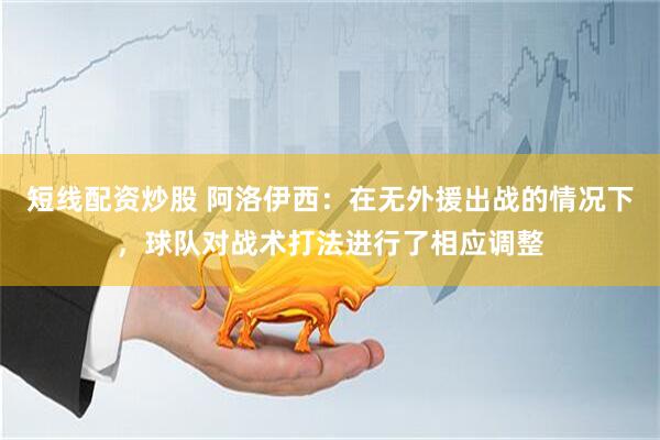 短线配资炒股 阿洛伊西：在无外援出战的情况下，球队对战术打法进行了相应调整