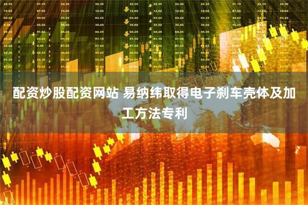 配资炒股配资网站 易纳纬取得电子刹车壳体及加工方法专利