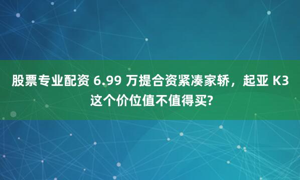 股票专业配资 6.99 万提合资紧凑家轿，起亚 K3 这个价位值不值得买?
