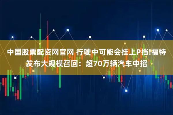 中国股票配资网官网 行驶中可能会挂上P挡!福特发布大规模召回：超70万辆汽车中招