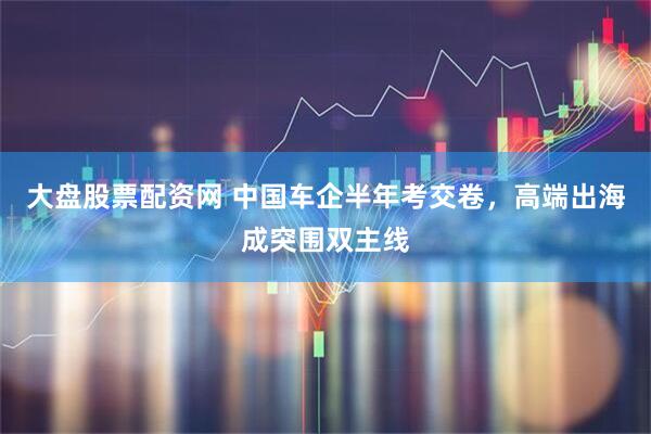 大盘股票配资网 中国车企半年考交卷，高端出海成突围双主线