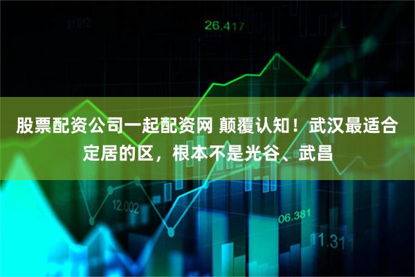 股票配资公司一起配资网 颠覆认知！武汉最适合定居的区，根本不是光谷、武昌