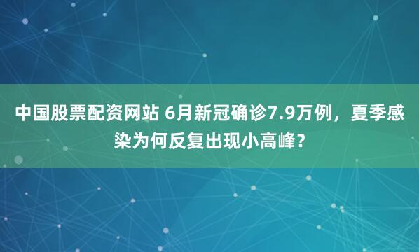 中国股票配资网站 6月新冠确诊7.9万例，夏季感染为何反复出现小高峰？