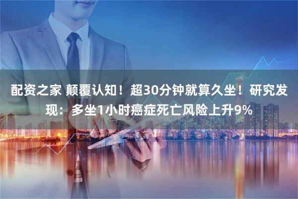配资之家 颠覆认知！超30分钟就算久坐！研究发现：多坐1小时癌症死亡风险上升9%