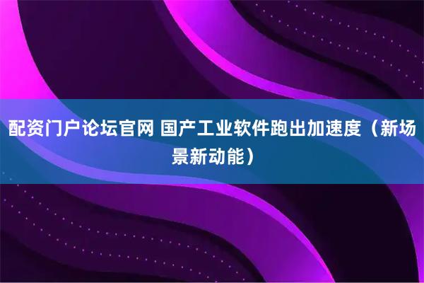 配资门户论坛官网 国产工业软件跑出加速度（新场景新动能）