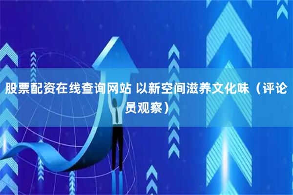 股票配资在线查询网站 以新空间滋养文化味（评论员观察）